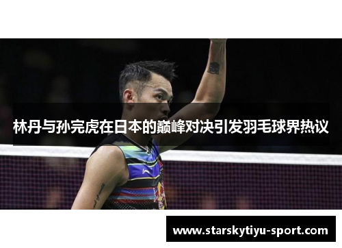 林丹与孙完虎在日本的巅峰对决引发羽毛球界热议